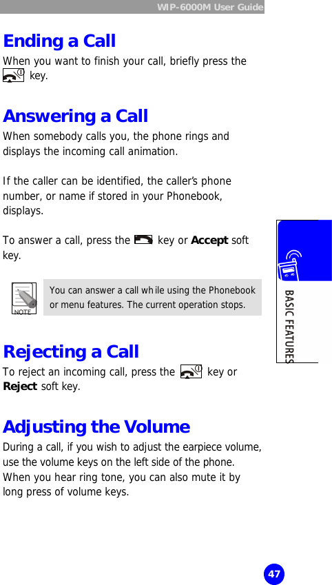  WIP-6000M User Guide  47 Ending a Call When you want to finish your call, briefly press the  key.  Answering a Call When somebody calls you, the phone rings and displays the incoming call animation.  If the caller can be identified, the caller’s phone number, or name if stored in your Phonebook, displays.  To answer a call, press the   key or Accept soft key.  You can answer a call while using the Phonebook or menu features. The current operation stops.  Rejecting a Call  To reject an incoming call, press the   key or Reject soft key.  Adjusting the Volume   During a call, if you wish to adjust the earpiece volume, use the volume keys on the left side of the phone. When you hear ring tone, you can also mute it by long press of volume keys.  