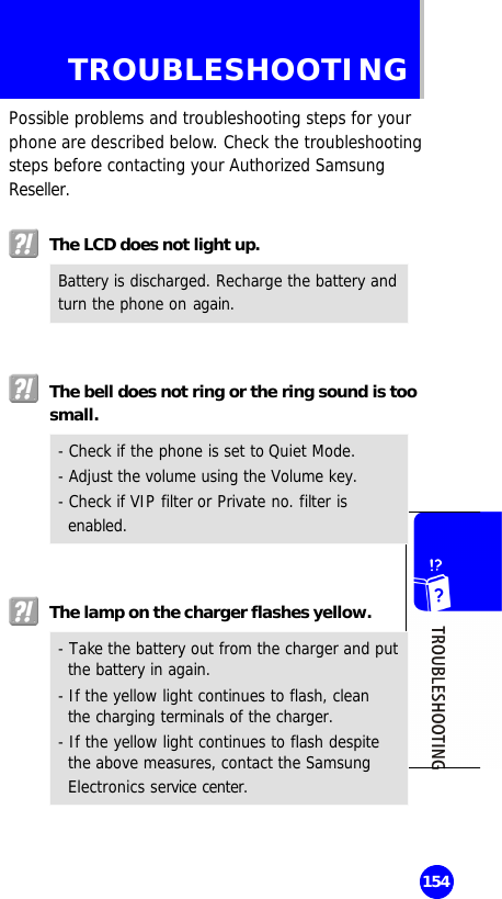   154 TROUBLESHOOTING Possible problems and troubleshooting steps for your phone are described below. Check the troubleshooting steps before contacting your Authorized Samsung Reseller.   The LCD does not light up. Battery is discharged. Recharge the battery and turn the phone on again.    The bell does not ring or the ring sound is too small. - Check if the phone is set to Quiet Mode. - Adjust the volume using the Volume key. - Check if VIP filter or Private no. filter is enabled.    The lamp on the charger flashes yellow. - Take the battery out from the charger and put the battery in again. - If the yellow light continues to flash, clean the charging terminals of the charger. - If the yellow light continues to flash despite the above measures, contact the Samsung Electronics service center.  