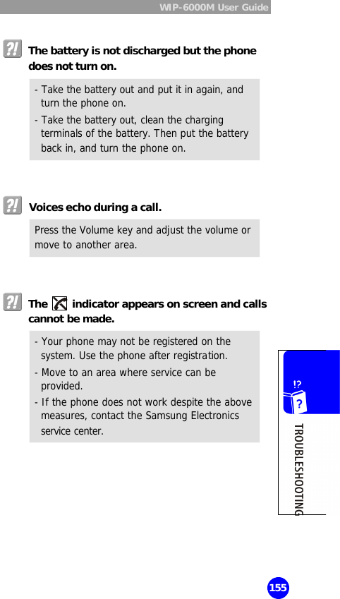  WIP-6000M User Guide  155   The battery is not discharged but the phone does not turn on.  - Take the battery out and put it in again, and turn the phone on.   - Take the battery out, clean the charging terminals of the battery. Then put the battery back in, and turn the phone on.    Voices echo during a call. Press the Volume key and adjust the volume or move to another area.    The   indicator appears on screen and calls cannot be made. - Your phone may not be registered on the system. Use the phone after registration.  - Move to an area where service can be provided.  - If the phone does not work despite the above measures, contact the Samsung Electronics service center.   