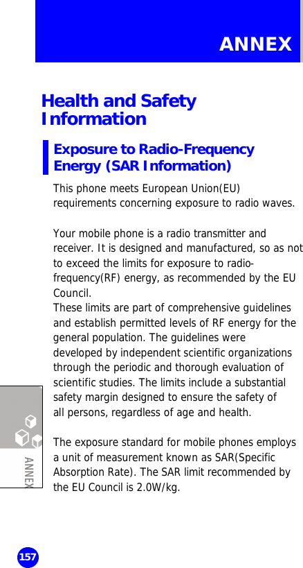  157 ANNEX  Health and Safety Information Exposure to Radio-Frequency Energy (SAR Information) This phone meets European Union(EU) requirements concerning exposure to radio waves.  Your mobile phone is a radio transmitter and receiver. It is designed and manufactured, so as not to exceed the limits for exposure to radio-frequency(RF) energy, as recommended by the EU Council. These limits are part of comprehensive guidelines and establish permitted levels of RF energy for the general population. The guidelines were  developed by independent scientific organizations through the periodic and thorough evaluation of  scientific studies. The limits include a substantial safety margin designed to ensure the safety of all persons, regardless of age and health.   The exposure standard for mobile phones employs a unit of measurement known as SAR(Specific Absorption Rate). The SAR limit recommended by the EU Council is 2.0W/kg.  