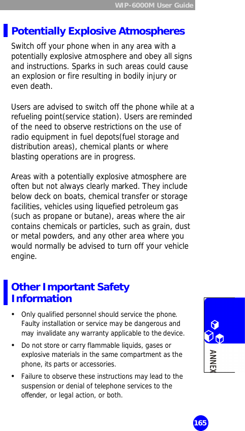  WIP-6000M User Guide  165 Potentially Explosive Atmospheres Switch off your phone when in any area with a potentially explosive atmosphere and obey all signs and instructions. Sparks in such areas could cause an explosion or fire resulting in bodily injury or even death.  Users are advised to switch off the phone while at a refueling point(service station). Users are reminded of the need to observe restrictions on the use of radio equipment in fuel depots(fuel storage and distribution areas), chemical plants or where blasting operations are in progress.   Areas with a potentially explosive atmosphere are often but not always clearly marked. They include below deck on boats, chemical transfer or storage facilities, vehicles using liquefied petroleum gas (such as propane or butane), areas where the air contains chemicals or particles, such as grain, dust or metal powders, and any other area where you would normally be advised to turn off your vehicle engine.  Other Important Safety Information Ÿ Only qualified personnel should service the phone. Faulty installation or service may be dangerous and may invalidate any warranty applicable to the device. Ÿ Do not store or carry flammable liquids, gases or explosive materials in the same compartment as the phone, its parts or accessories. Ÿ Failure to observe these instructions may lead to the suspension or denial of telephone services to the offender, or legal action, or both.  
