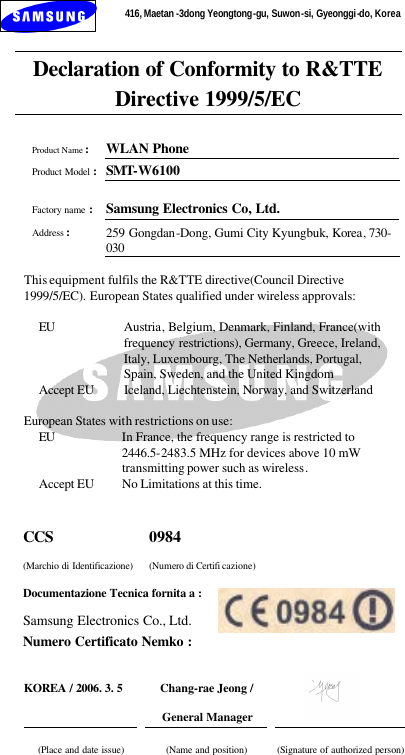 416, Maetan -3dong Yeongtong-gu, Suwon-si, Gyeonggi-do, Korea     Declaration of Conformity to R&amp;TTE Directive 1999/5/EC   Product Name : WLAN Phone  Product Model : SMT-W6100   Factory name : Samsung Electronics Co, Ltd.  Address : 259 Gongdan-Dong, Gumi City Kyungbuk, Korea, 730-030  This equipment fulfils the R&amp;TTE directive(Council Directive 1999/5/EC). European States qualified under wireless approvals:  EU Austria, Belgium, Denmark, Finland, France(with frequency restrictions), Germany, Greece, Ireland, Italy, Luxembourg, The Netherlands, Portugal, Spain, Sweden, and the United Kingdom Accept EU Iceland, Liechtenstein, Norway, and Switzerland  European States with restrictions on use: EU In France, the frequency range is restricted to 2446.5-2483.5 MHz for devices above 10 mW transmitting power such as wireless. Accept EU No Limitations at this time.  CCS (Marchio di Identificazione) 0984 (Numero di Certifi cazione) Documentazione Tecnica fornita a : Samsung Electronics Co., Ltd. Numero Certificato Nemko :   KOREA / 2006. 3. 5  Chang-rae Jeong / General Manager     (Place and date issue)  (Name and position)  (Signature of authorized person)  