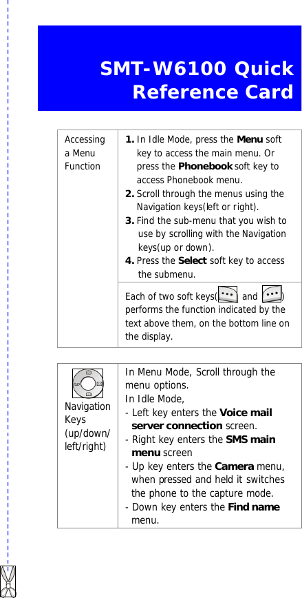   SMT-W6100 Quick Reference Card  1. In Idle Mode, press the Menu soft key to access the main menu. Or press the Phonebook soft key to access Phonebook menu. 2. Scroll through the menus using the Navigation keys(left or right). 3. Find the sub-menu that you wish to use by scrolling with the Navigation keys(up or down). 4. Press the Select soft key to access the submenu.   Accessing a Menu Function Each of two soft keys(  and  )   performs the function indicated by the text above them, on the bottom line on the display.   Navigation Keys (up/down/ left/right) In Menu Mode, Scroll through the menu options. In Idle Mode,   - Left key enters the Voice mail server connection screen.   - Right key enters the SMS main menu screen - Up key enters the Camera menu, when pressed and held it switches the phone to the capture mode. - Down key enters the Find name menu. 
