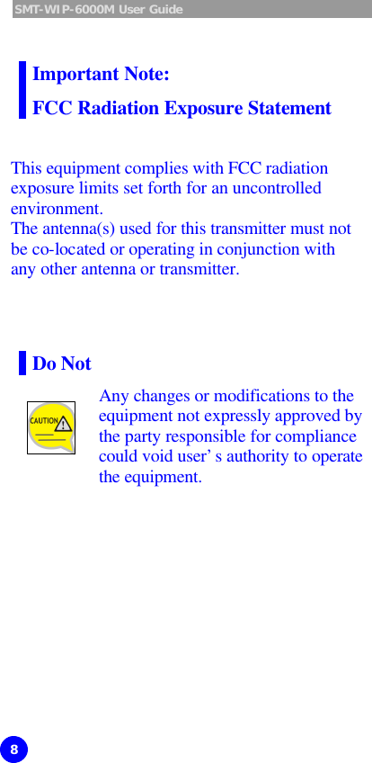 SMT-WIP-6000M User Guide 8  Important Note: FCC Radiation Exposure Statement    This equipment complies with FCC radiation exposure limits set forth for an uncontrolled environment.   The antenna(s) used for this transmitter must not be co-located or operating in conjunction with any other antenna or transmitter.    Do Not   Any changes or modifications to the equipment not expressly approved by the party responsible for compliance could void user’s authority to operate the equipment.   