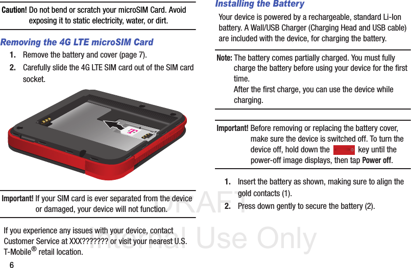 DRAFT Internal Use Only6Caution! Do not bend or scratch your microSIM Card. Avoid exposing it to static electricity, water, or dirt. Removing the 4G LTE microSIM Card1. Remove the battery and cover (page 7).2. Carefully slide the 4G LTE SIM card out of the SIM card socket. Important! If your SIM card is ever separated from the device or damaged, your device will not function. If you experience any issues with your device, contact Customer Service at XXX??????? or visit your nearest U.S. T-Mobile® retail location.Installing the BatteryYour device is powered by a rechargeable, standard Li-Ion battery. A Wall/USB Charger (Charging Head and USB cable) are included with the device, for charging the battery.Note: The battery comes partially charged. You must fully charge the battery before using your device for the first time. After the first charge, you can use the device while charging.Important! Before removing or replacing the battery cover, make sure the device is switched off. To turn the device off, hold down the   key until the power-off image displays, then tap Power off.1. Insert the battery as shown, making sure to align the gold contacts (1). 2. Press down gently to secure the battery (2).