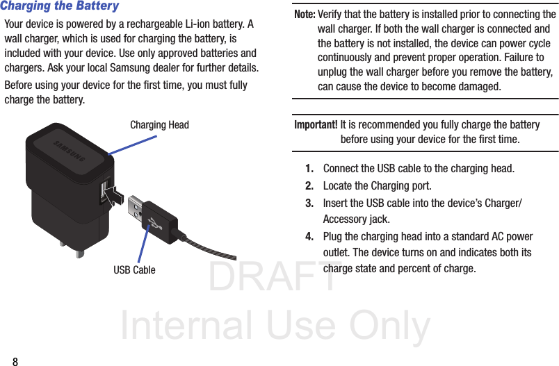 DRAFT Internal Use Only8Charging the BatteryYour device is powered by a rechargeable Li-ion battery. A wall charger, which is used for charging the battery, is included with your device. Use only approved batteries and chargers. Ask your local Samsung dealer for further details.Before using your device for the first time, you must fully charge the battery. Note: Verify that the battery is installed prior to connecting the wall charger. If both the wall charger is connected and the battery is not installed, the device can power cycle continuously and prevent proper operation. Failure to unplug the wall charger before you remove the battery, can cause the device to become damaged.Important! It is recommended you fully charge the battery before using your device for the first time.1. Connect the USB cable to the charging head.2. Locate the Charging port.3. Insert the USB cable into the device’s Charger/Accessory jack.4. Plug the charging head into a standard AC power outlet. The device turns on and indicates both its charge state and percent of charge.Charging HeadUSB Cable