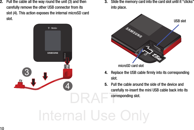 DRAFT Internal Use Only102. Pull the cable all the way round the unit (3) and then carefully remove the other USB connector from its slot (4). This action exposes the internal microSD card slot.3. Slide the memory card into the card slot until it “clicks” into place.4. Replace the USB cable firmly into its corresponding slot.5. Pull the cable around the side of the device and carefully re-insert the mini USB cable back into its corresponding slot.USB slotmicroSD card slot