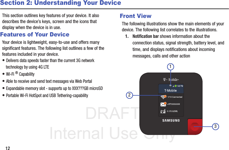 DRAFT Internal Use Only12Section 2: Understanding Your DeviceThis section outlines key features of your device. It also describes the device’s keys, screen and the icons that display when the device is in use.Features of Your DeviceYour device is lightweight, easy-to-use and offers many significant features. The following list outlines a few of the features included in your device.• Delivers data speeds faster than the current 3G network technology by using 4G LTE• Wi-Fi ® Capability• Able to receive and send text messages via Web Portal• Expandable memory slot - supports up to XXX???GB microSD• Portable Wi-Fi HotSpot and USB Tethering-capabilityFront ViewThe following illustrations show the main elements of your device. The following list correlates to the illustrations.1.Notification bar shows information about the connection status, signal strength, battery level, and time, and displays notifications about incoming messages, calls and other action321
