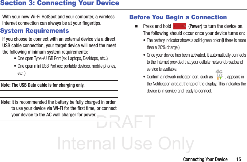 DRAFT Internal Use OnlyConnecting Your Device       15Section 3: Connecting Your DeviceWith your new Wi-Fi HotSpot and your computer, a wireless Internet connection can always be at your fingertips.System RequirementsIf you choose to connect with an external device via a direct USB cable connection, your target device will need the meet the following minimum system requirements: •One open Type-A USB Port (ex: Laptops, Desktops, etc..)•One open mini USB Port (ex: portable devices, mobile phones, etc..)Note: The USB Data cable is for charging only. Note: It is recommended the battery be fully charged in order to use your device via Wi-Fi for the first time, or connect your device to the AC wall charger for power. Before You Begin a Connection  Press and hold   (Power) to turn the device on. The following should occur once your device turns on: •The battery indicator shows a solid green color (if there is more than a 20% charge.)•Once your device has been activated, it automatically connects to the Internet provided that your cellular network broadband service is available. •Confirm a network indicator icon, such as  , appears in the Notification area at the top of the display. This indicates the device is in service and ready to connect. 