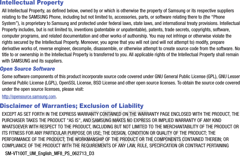 DRAFT Internal Use OnlySM-VT100T_UM_English_MF8_PS_062713_D3Intellectual PropertyAll Intellectual Property, as defined below, owned by or which is otherwise the property of Samsung or its respective suppliers relating to the SAMSUNG Phone, including but not limited to, accessories, parts, or software relating there to (the “Phone System”), is proprietary to Samsung and protected under federal laws, state laws, and international treaty provisions. Intellectual Property includes, but is not limited to, inventions (patentable or unpatentable), patents, trade secrets, copyrights, software, computer programs, and related documentation and other works of authorship. You may not infringe or otherwise violate the rights secured by the Intellectual Property. Moreover, you agree that you will not (and will not attempt to) modify, prepare derivative works of, reverse engineer, decompile, disassemble, or otherwise attempt to create source code from the software. No title to or ownership in the Intellectual Property is transferred to you. All applicable rights of the Intellectual Property shall remain with SAMSUNG and its suppliers.Open Source SoftwareSome software components of this product incorporate source code covered under GNU General Public License (GPL), GNU Lesser General Public License (LGPL), OpenSSL License, BSD License and other open source licenses. To obtain the source code covered under the open source licenses, please visit:http://opensource.samsung.com.Disclaimer of Warranties; Exclusion of LiabilityEXCEPT AS SET FORTH IN THE EXPRESS WARRANTY CONTAINED ON THE WARRANTY PAGE ENCLOSED WITH THE PRODUCT, THE PURCHASER TAKES THE PRODUCT &quot;AS IS&quot;, AND SAMSUNG MAKES NO EXPRESS OR IMPLIED WARRANTY OF ANY KIND WHATSOEVER WITH RESPECT TO THE PRODUCT, INCLUDING BUT NOT LIMITED TO THE MERCHANTABILITY OF THE PRODUCT OR ITS FITNESS FOR ANY PARTICULAR PURPOSE OR USE; THE DESIGN, CONDITION OR QUALITY OF THE PRODUCT; THE PERFORMANCE OF THE PRODUCT; THE WORKMANSHIP OF THE PRODUCT OR THE COMPONENTS CONTAINED THEREIN; OR COMPLIANCE OF THE PRODUCT WITH THE REQUIREMENTS OF ANY LAW, RULE, SPECIFICATION OR CONTRACT PERTAINING 