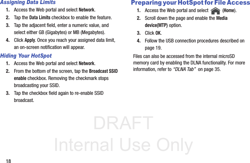 DRAFT Internal Use Only18Assigning Data Limits1. Access the Web portal and select Network.2. Tap the Data Limits checkbox to enable the feature.3. Tap the adjacent field, enter a numeric value, and select either GB (Gigabytes) or MB (Megabytes).4. Click Apply. Once you reach your assigned data limit, an on-screen notification will appear.Hiding Your HotSpot1. Access the Web portal and select Network.2. From the bottom of the screen, tap the Broadcast SSID enable checkbox. Removing the checkmark stops broadcasting your SSID.3. Tap the checkbox field again to re-enable SSID broadcast.Preparing your HotSpot for File Access1. Access the Web portal and select   (Home).2. Scroll down the page and enable the Media device(MTP) option.3. Click OK.4. Follow the USB connection procedures described on page 19.Files can also be accessed from the internal microSD memory card by enabling the DLNA functionality. For more information, refer to “DLNA Tab”  on page 35.