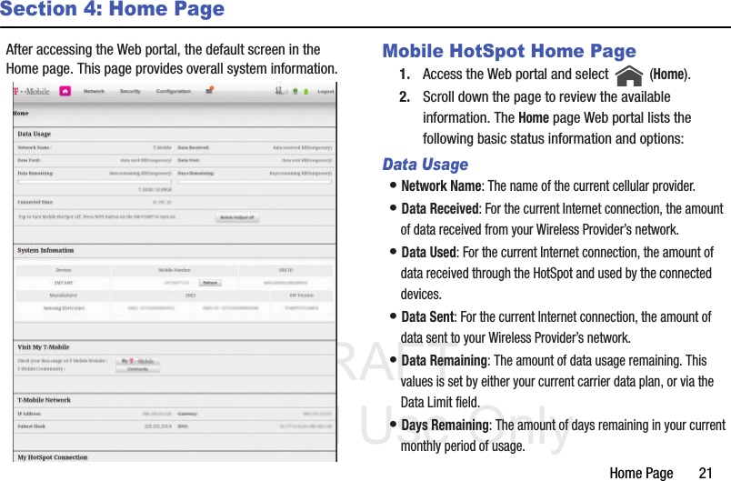 DRAFT Internal Use OnlyHome Page       21Section 4: Home PageAfter accessing the Web portal, the default screen in the Home page. This page provides overall system information. Mobile HotSpot Home Page1. Access the Web portal and select   (Home).2. Scroll down the page to review the available information. The Home page Web portal lists the following basic status information and options: Data Usage• Network Name: The name of the current cellular provider.• Data Received: For the current Internet connection, the amount of data received from your Wireless Provider’s network. • Data Used: For the current Internet connection, the amount of data received through the HotSpot and used by the connected devices.• Data Sent: For the current Internet connection, the amount of data sent to your Wireless Provider’s network.• Data Remaining: The amount of data usage remaining. This values is set by either your current carrier data plan, or via the Data Limit field.• Days Remaining: The amount of days remaining in your current monthly period of usage.