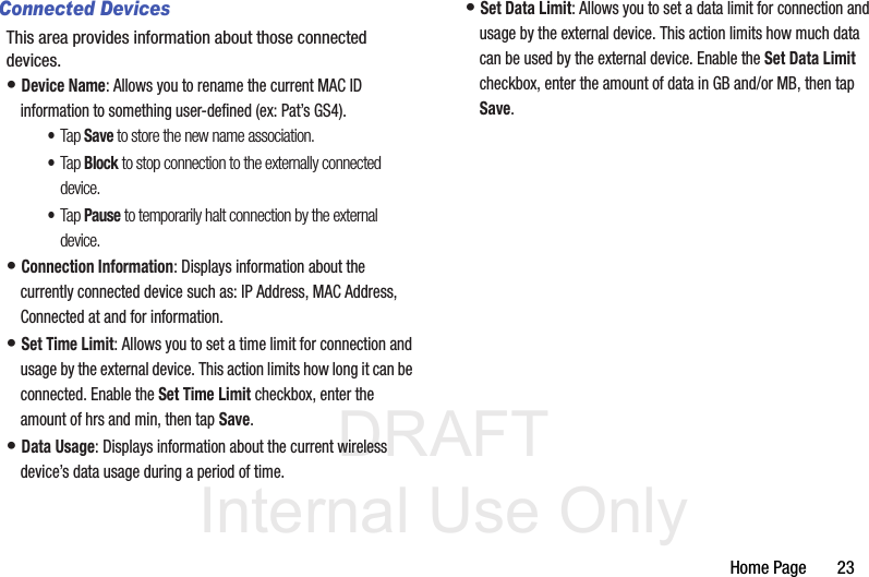 DRAFT Internal Use OnlyHome Page       23Connected DevicesThis area provides information about those connected devices.• Device Name: Allows you to rename the current MAC ID information to something user-defined (ex: Pat’s GS4). •Tap Save to store the new name association.•Tap Block to stop connection to the externally connected device.•Tap Pause to temporarily halt connection by the external device.• Connection Information: Displays information about the currently connected device such as: IP Address, MAC Address, Connected at and for information.• Set Time Limit: Allows you to set a time limit for connection and usage by the external device. This action limits how long it can be connected. Enable the Set Time Limit checkbox, enter the amount of hrs and min, then tap Save.• Data Usage: Displays information about the current wireless device’s data usage during a period of time.• Set Data Limit: Allows you to set a data limit for connection and usage by the external device. This action limits how much data can be used by the external device. Enable the Set Data Limit checkbox, enter the amount of data in GB and/or MB, then tap Save.