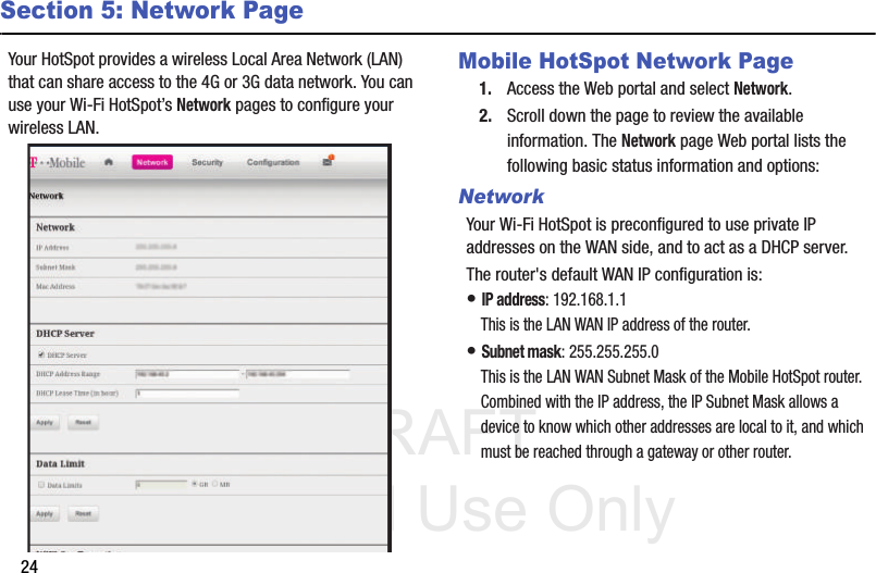 DRAFT Internal Use Only24Section 5: Network PageYour HotSpot provides a wireless Local Area Network (LAN) that can share access to the 4G or 3G data network. You can use your Wi-Fi HotSpot’s Network pages to configure your wireless LAN.   Mobile HotSpot Network Page1. Access the Web portal and select Network.2. Scroll down the page to review the available information. The Network page Web portal lists the following basic status information and options: NetworkYour Wi-Fi HotSpot is preconfigured to use private IP addresses on the WAN side, and to act as a DHCP server. The router&apos;s default WAN IP configuration is: • IP address: 192.168.1.1 This is the LAN WAN IP address of the router. • Subnet mask: 255.255.255.0 This is the LAN WAN Subnet Mask of the Mobile HotSpot router. Combined with the IP address, the IP Subnet Mask allows a device to know which other addresses are local to it, and which must be reached through a gateway or other router. 