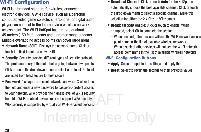 DRAFT Internal Use Only26Wi-Fi ConfigurationWi-Fi is a branded standard for wireless connecting electronic devices. A Wi-Fi device, such as a personal computer, video game console, smartphone, or digital audio player can connect to the Internet via a wireless network access point. The Wi-Fi HotSpot has a range of about 45 meters (150 feet) indoors and a greater range outdoors. Multiple overlapping access points can cover large areas.• Network Name (SSID): Displays the network name. Click or touch the field to enter a network ID.• Security: Security provides different types of security protocols. The protocols encrypt the data that is going between two points.Click or touch the drop down menu to select a protocol. Protocols are listed from least secure to most secure. • Password: Displays the current network password. Click or touch the field and enter a new password to password-protect access to your network. WPA provides the highest level of Wi-Fi security, but older Wi-Fi-enabled devices may not support WPA security. WEP security is supported by virtually all Wi-Fi-enabled devices.• Broadcast Channel: Click or touch Auto for the HotSpot to automatically choose the best available channel. Click or touch the drop down menu to select a specific channel. Make this selection for either the 2.4 GHz or 5GHz bands.• Broadcast SSID enable: Click or touch to enable. When prompted, select OK to complete the section.–When enabled, other devices will see the Wi-Fi network access point name in the list of available wireless networks. –When disabled, other devices will not see the Wi-Fi network access point name in the list of available wireless networks. Wi-Fi Configuration Buttons• Apply: Select to update the settings and apply them. • Reset: Select to revert the settings to their previous values. 