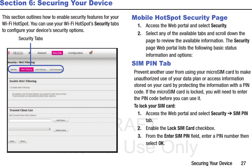 DRAFT Internal Use OnlySecuring Your Device       27Section 6: Securing Your DeviceThis section outlines how to enable security features for your Wi-Fi HotSpot. You can use your Wi-Fi HotSpot’s Security tabs to configure your device’s security options.  Mobile HotSpot Security Page1. Access the Web portal and select Security.2. Select any of the available tabs and scroll down the page to review the available information. The Security page Web portal lists the following basic status information and options: SIM PIN TabPrevent another user from using your microSIM card to make unauthorized use of your data plan or access information stored on your card by protecting the information with a PIN code. If the microSIM card is locked, you will need to enter the PIN code before you can use it.To lock your SIM card:1. Access the Web portal and select Security ➔ SIM PIN tab.2. Enable the Lock SIM Card checkbox.3. From the Enter SIM PIN field, enter a PIN number then select OK.Security Tabs