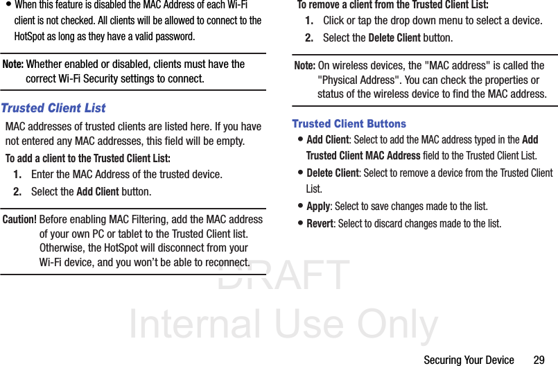 DRAFT Internal Use OnlySecuring Your Device       29• When this feature is disabled the MAC Address of each Wi-Fi client is not checked. All clients will be allowed to connect to the HotSpot as long as they have a valid password. Note: Whether enabled or disabled, clients must have the correct Wi-Fi Security settings to connect.Trusted Client ListMAC addresses of trusted clients are listed here. If you have not entered any MAC addresses, this field will be empty.To add a client to the Trusted Client List:1. Enter the MAC Address of the trusted device.2. Select the Add Client button. Caution! Before enabling MAC Filtering, add the MAC address of your own PC or tablet to the Trusted Client list. Otherwise, the HotSpot will disconnect from your Wi-Fi device, and you won’t be able to reconnect. To remove a client from the Trusted Client List:1. Click or tap the drop down menu to select a device.2. Select the Delete Client button.Note: On wireless devices, the &quot;MAC address&quot; is called the &quot;Physical Address&quot;. You can check the properties or status of the wireless device to find the MAC address.Trusted Client Buttons• Add Client: Select to add the MAC address typed in the Add Trusted Client MAC Address field to the Trusted Client List.• Delete Client: Select to remove a device from the Trusted Client List.• Apply: Select to save changes made to the list.• Revert: Select to discard changes made to the list.