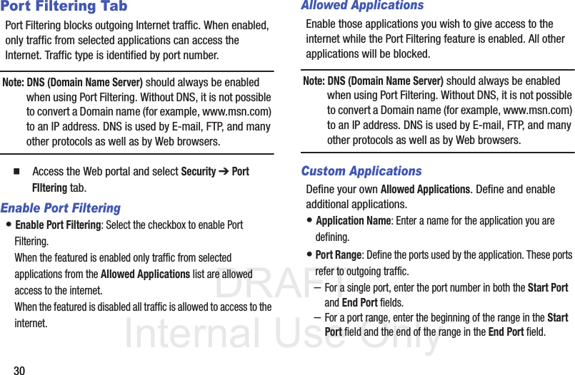 DRAFT Internal Use Only30Port Filtering TabPort Filtering blocks outgoing Internet traffic. When enabled, only traffic from selected applications can access the Internet. Traffic type is identified by port number. Note: DNS (Domain Name Server) should always be enabled when using Port Filtering. Without DNS, it is not possible to convert a Domain name (for example, www.msn.com) to an IP address. DNS is used by E-mail, FTP, and many other protocols as well as by Web browsers.   Access the Web portal and select Security ➔ Port FIltering tab.Enable Port Filtering• Enable Port Filtering: Select the checkbox to enable Port Filtering. When the featured is enabled only traffic from selected applications from the Allowed Applications list are allowed access to the internet.When the featured is disabled all traffic is allowed to access to the internet.Allowed ApplicationsEnable those applications you wish to give access to the internet while the Port Filtering feature is enabled. All other applications will be blocked. Note: DNS (Domain Name Server) should always be enabled when using Port Filtering. Without DNS, it is not possible to convert a Domain name (for example, www.msn.com) to an IP address. DNS is used by E-mail, FTP, and many other protocols as well as by Web browsers. Custom ApplicationsDefine your own Allowed Applications. Define and enable additional applications.• Application Name: Enter a name for the application you are defining.• Port Range: Define the ports used by the application. These ports refer to outgoing traffic. –For a single port, enter the port number in both the Start Port and End Port fields. –For a port range, enter the beginning of the range in the Start Port field and the end of the range in the End Port field. 