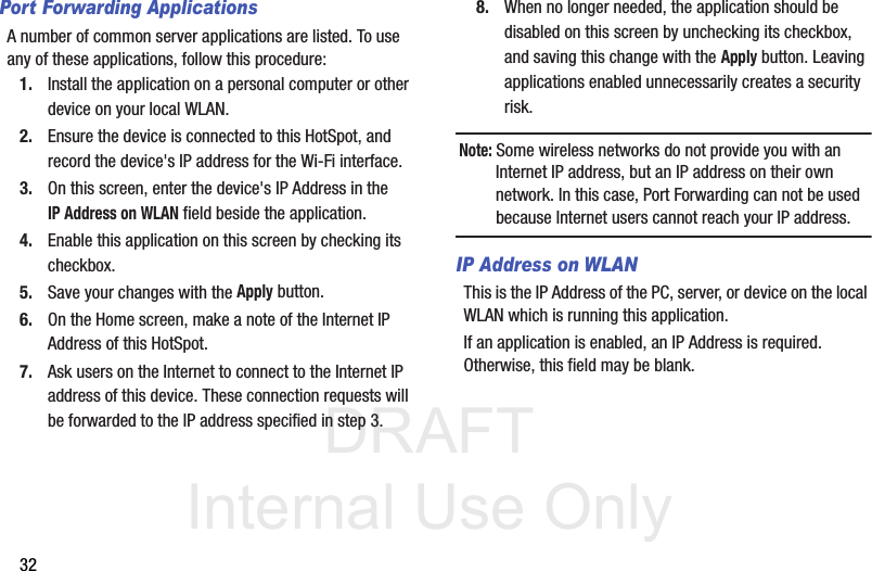 DRAFT Internal Use Only32Port Forwarding ApplicationsA number of common server applications are listed. To use any of these applications, follow this procedure: 1. Install the application on a personal computer or other device on your local WLAN. 2. Ensure the device is connected to this HotSpot, and record the device&apos;s IP address for the Wi-Fi interface. 3. On this screen, enter the device&apos;s IP Address in the IP Address on WLAN field beside the application. 4. Enable this application on this screen by checking its checkbox. 5. Save your changes with the Apply button. 6. On the Home screen, make a note of the Internet IP Address of this HotSpot. 7. Ask users on the Internet to connect to the Internet IP address of this device. These connection requests will be forwarded to the IP address specified in step 3. 8. When no longer needed, the application should be disabled on this screen by unchecking its checkbox, and saving this change with the Apply button. Leaving applications enabled unnecessarily creates a security risk. Note: Some wireless networks do not provide you with an Internet IP address, but an IP address on their own network. In this case, Port Forwarding can not be used because Internet users cannot reach your IP address.IP Address on WLANThis is the IP Address of the PC, server, or device on the local WLAN which is running this application. If an application is enabled, an IP Address is required. Otherwise, this field may be blank.