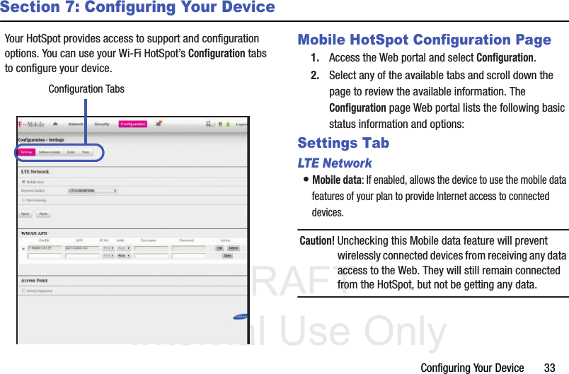 DRAFT Internal Use OnlyConfiguring Your Device       33Section 7: Configuring Your DeviceYour HotSpot provides access to support and configuration options. You can use your Wi-Fi HotSpot’s Configuration tabs to configure your device.   Mobile HotSpot Configuration Page1. Access the Web portal and select Configuration.2. Select any of the available tabs and scroll down the page to review the available information. The Configuration page Web portal lists the following basic status information and options: Settings TabLTE Networ k• Mobile data: If enabled, allows the device to use the mobile data features of your plan to provide Internet access to connected devices.Caution! Unchecking this Mobile data feature will prevent wirelessly connected devices from receiving any data access to the Web. They will still remain connected from the HotSpot, but not be getting any data.Configuration Tabs