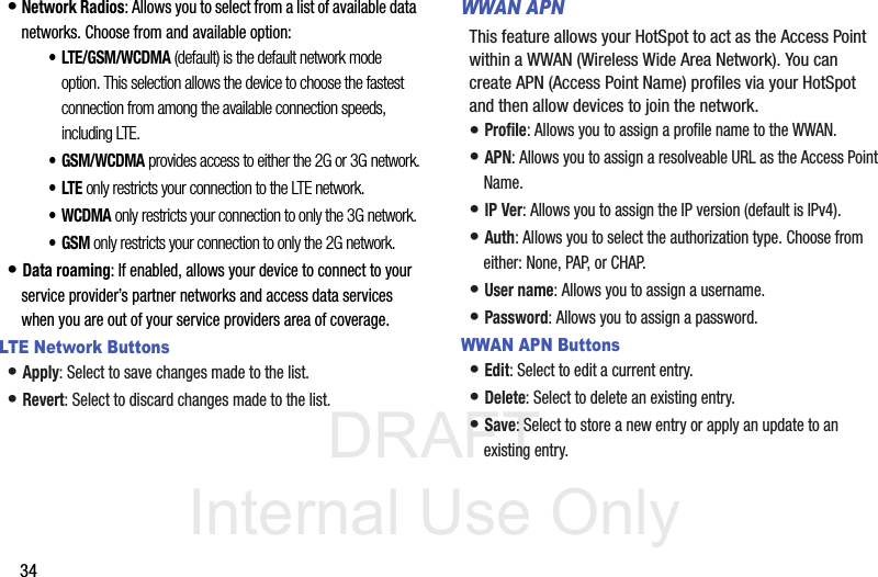 DRAFT Internal Use Only34• Network Radios: Allows you to select from a list of available data networks. Choose from and available option:• LTE/GSM/WCDMA (default) is the default network mode option. This selection allows the device to choose the fastest connection from among the available connection speeds, including LTE.• GSM/WCDMA provides access to either the 2G or 3G network.•LTE only restricts your connection to the LTE network.• WCDMA only restricts your connection to only the 3G network.•GSM only restricts your connection to only the 2G network.• Data roaming: If enabled, allows your device to connect to your service provider’s partner networks and access data services when you are out of your service providers area of coverage.LTE Network Buttons• Apply: Select to save changes made to the list.• Revert: Select to discard changes made to the list.WWAN APNThis feature allows your HotSpot to act as the Access Point within a WWAN (Wireless Wide Area Network). You can create APN (Access Point Name) profiles via your HotSpot and then allow devices to join the network.• Profile: Allows you to assign a profile name to the WWAN.• APN: Allows you to assign a resolveable URL as the Access Point Name.• IP Ver: Allows you to assign the IP version (default is IPv4).• Auth: Allows you to select the authorization type. Choose from either: None, PAP, or CHAP.• User name: Allows you to assign a username.• Password: Allows you to assign a password.WWAN APN Buttons• Edit: Select to edit a current entry.• Delete: Select to delete an existing entry.• Save: Select to store a new entry or apply an update to an existing entry.