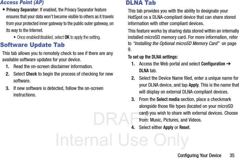 DRAFT Internal Use OnlyConfiguring Your Device       35Access Point (AP)• Privacy Separator: If enabled, the Privacy Separator feature ensures that your data won’t become visible to others as it travels from your protected inner gateway to the public outer gateway, on its way to the Internet. •Once enabled/disabled, select OK to apply the setting.Software Update TabThis tab allows you to remotely check to see if there are any available software updates for your device.1. Read the on-screen disclaimer information.2. Select Check to begin the process of checking for new software. 3. If new software is detected, follow the on-screen instructions.DLNA TabThis tab provides you with the ability to designate your HotSpot os a DLNA-compliant device that can share stored information with other compliant devices.This feature works by sharing data stored within an internally installed microSD memory card. For more information, refer to “Installing the Optional microSD Memory Card”  on page 9.To set up the DLNA settings:1. Access the Web portal and select Configuration ➔ DLNA tab.2. Select the Device Name filed, enter a unique name for your DLNA device, and tap Apply. This is the name that will display on external DLNA-compliant devices.3. From the Select media section, place a checkmark alongside those file types (located on your microSD card) you wish to share with external devices. Choose from: Music, Pictures, and Videos.4. Select either Apply or Reset.