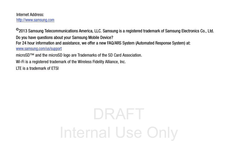 DRAFT Internal Use Only©2013 Samsung Telecommunications America, LLC. Samsung is a registered trademark of Samsung Electronics Co., Ltd.Do you have questions about your Samsung Mobile Device?For 24 hour information and assistance, we offer a new FAQ/ARS System (Automated Response System) at:www.samsung.com/us/supportmicroSD™ and the microSD logo are Trademarks of the SD Card Association.Wi-Fi is a registered trademark of the Wireless Fidelity Alliance, Inc.LTE is a trademark of ETSIInternet Address: http://www.samsung.com