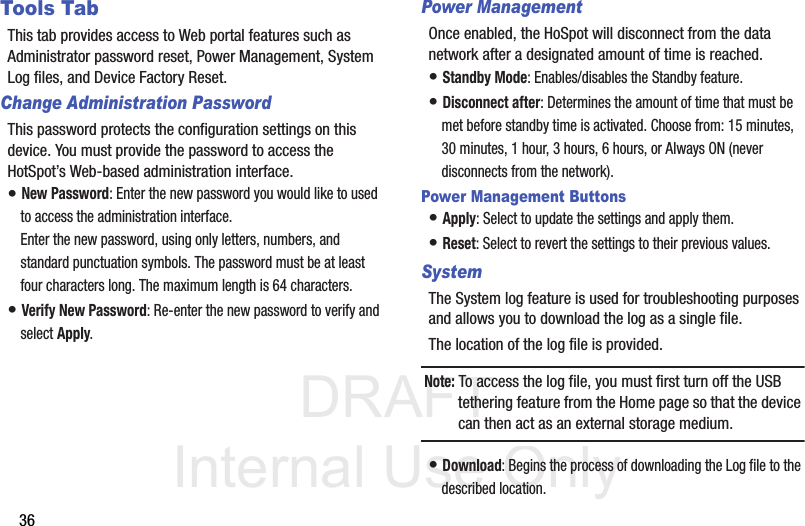 DRAFT Internal Use Only36Tools TabThis tab provides access to Web portal features such as Administrator password reset, Power Management, System Log files, and Device Factory Reset.Change Administration PasswordThis password protects the configuration settings on this device. You must provide the password to access the HotSpot’s Web-based administration interface. • New Password: Enter the new password you would like to used to access the administration interface. Enter the new password, using only letters, numbers, and standard punctuation symbols. The password must be at least four characters long. The maximum length is 64 characters. • Verify New Password: Re-enter the new password to verify and select Apply.  Power ManagementOnce enabled, the HoSpot will disconnect from the data network after a designated amount of time is reached.• Standby Mode: Enables/disables the Standby feature.• Disconnect after: Determines the amount of time that must be met before standby time is activated. Choose from: 15 minutes, 30 minutes, 1 hour, 3 hours, 6 hours, or Always ON (never disconnects from the network).Power Management Buttons• Apply: Select to update the settings and apply them. • Reset: Select to revert the settings to their previous values. SystemThe System log feature is used for troubleshooting purposes and allows you to download the log as a single file. The location of the log file is provided. Note: To access the log file, you must first turn off the USB tethering feature from the Home page so that the device can then act as an external storage medium.• Download: Begins the process of downloading the Log file to the described location.