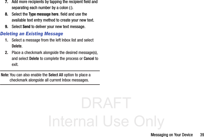 DRAFT Internal Use OnlyMessaging on Your Device       397. Add more recipients by tapping the recipient field and separating each number by a colon (:).8. Select the Type message here. field and use the available text entry method to create your new text.9. Select Send to deliver your new text message.Deleting an Existing Message1. Select a message from the left Inbox list and select Delete.2. Place a checkmark alongside the desired message(s), and select Delete to complete the process or Cancel to exit.Note: You can also enable the Select All option to place a checkmark alongside all current Inbox messages.