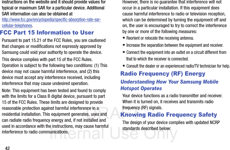 DRAFT Internal Use Only42instructions on the website and it should provide values for typical or maximum SAR for a particular device. Additional SAR information can also be obtained at http://www.fcc.gov/encyclopedia/specific-absorption-rate-sar-cellular-telephones.FCC Part 15 Information to UserPursuant to part 15.21 of the FCC Rules, you are cautioned that changes or modifications not expressly approved by Samsung could void your authority to operate the device.This device complies with part 15 of the FCC Rules. Operation is subject to the following two conditions: (1) This device may not cause harmful interference, and (2) this device must accept any interference received, including interference that may cause undesired operation.Note: This equipment has been tested and found to comply with the limits for a Class B digital device, pursuant to part 15 of the FCC Rules. These limits are designed to provide reasonable protection against harmful interference in a residential installation. This equipment generates, uses and can radiate radio frequency energy and, if not installed and used in accordance with the instructions, may cause harmful interference to radio communications. However, there is no guarantee that interference will not occur in a particular installation. If this equipment does cause harmful interference to radio or television reception, which can be determined by turning the equipment off and on, the user is encouraged to try to correct the interference by one or more of the following measures:• Reorient or relocate the receiving antenna.• Increase the separation between the equipment and receiver.• Connect the equipment into an outlet on a circuit different from that to which the receiver is connected.• Consult the dealer or an experienced radio/TV technician for help.Radio Frequency (RF) EnergyUnderstanding How Your Samsung Mobile Hotspot OperatesYour device functions as a radio transmitter and receiver. When it is turned on, it receives and transmits radio frequency (RF) signals. Knowing Radio Frequency SafetyThe design of your device complies with updated NCRP standards described below: 