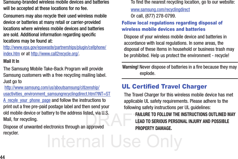 DRAFT Internal Use Only44Samsung-branded wireless mobile devices and batteries will be accepted at these locations for no fee.Consumers may also recycle their used wireless mobile device or batteries at many retail or carrier-provided locations where wireless mobile devices and batteries are sold. Additional information regarding specific locations may be found at: http://www.epa.gov/epawaste/partnerships/plugin/cellphone/index.htm or at http://www.call2recycle.org/.Mail It InThe Samsung Mobile Take-Back Program will provide Samsung customers with a free recycling mailing label. Just go to http://www.samsung.com/us/aboutsamsung/citizenship/usactivities_environment_samsungrecyclingdirect.html?INT=STA_recyle_your_phone_page and follow the instructions to print out a free pre-paid postage label and then send your old mobile device or battery to the address listed, via U.S. Mail, for recycling.Dispose of unwanted electronics through an approved recycler.To find the nearest recycling location, go to our website:www.samsung.com/recyclingdirect Or call, (877) 278-0799.Follow local regulations regarding disposal of  wireless mobile devices and batteriesDispose of your wireless mobile device and batteries in accordance with local regulations. In some areas, the disposal of these items in household or business trash may be prohibited. Help us protect the environment - recycle!Warning! Never dispose of batteries in a fire because they may explode.UL Certified Travel ChargerThe Travel Charger for this wireless mobile device has met applicable UL safety requirements. Please adhere to the following safety instructions per UL guidelines:FAILURE TO FOLLOW THE INSTRUCTIONS OUTLINED MAY LEAD TO SERIOUS PERSONAL INJURY AND POSSIBLE PROPERTY DAMAGE.