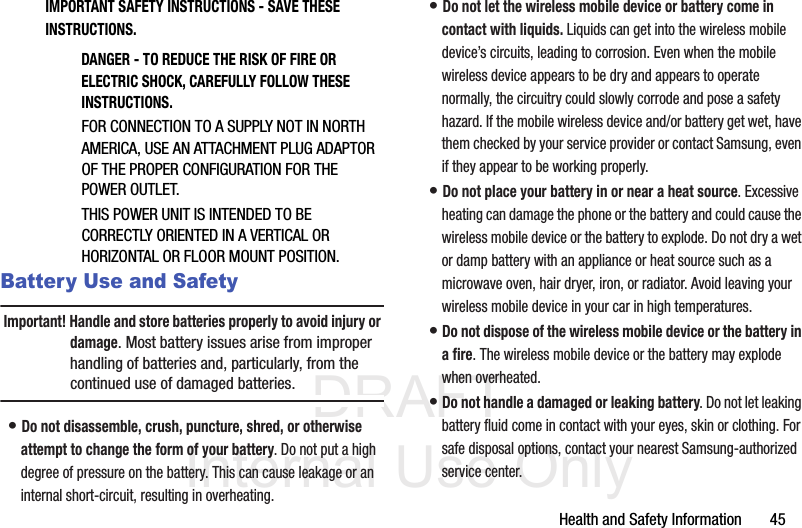 DRAFT Internal Use OnlyHealth and Safety Information       45IMPORTANT SAFETY INSTRUCTIONS - SAVE THESE INSTRUCTIONS.DANGER - TO REDUCE THE RISK OF FIRE OR ELECTRIC SHOCK, CAREFULLY FOLLOW THESE INSTRUCTIONS.FOR CONNECTION TO A SUPPLY NOT IN NORTH AMERICA, USE AN ATTACHMENT PLUG ADAPTOR OF THE PROPER CONFIGURATION FOR THE POWER OUTLET.THIS POWER UNIT IS INTENDED TO BE CORRECTLY ORIENTED IN A VERTICAL OR HORIZONTAL OR FLOOR MOUNT POSITION.Battery Use and SafetyImportant! Handle and store batteries properly to avoid injury or damage. Most battery issues arise from improper handling of batteries and, particularly, from the continued use of damaged batteries.• Do not disassemble, crush, puncture, shred, or otherwise attempt to change the form of your battery. Do not put a high degree of pressure on the battery. This can cause leakage or an internal short-circuit, resulting in overheating.• Do not let the wireless mobile device or battery come in contact with liquids. Liquids can get into the wireless mobile device’s circuits, leading to corrosion. Even when the mobile wireless device appears to be dry and appears to operate normally, the circuitry could slowly corrode and pose a safety hazard. If the mobile wireless device and/or battery get wet, have them checked by your service provider or contact Samsung, even if they appear to be working properly.• Do not place your battery in or near a heat source. Excessive heating can damage the phone or the battery and could cause the wireless mobile device or the battery to explode. Do not dry a wet or damp battery with an appliance or heat source such as a microwave oven, hair dryer, iron, or radiator. Avoid leaving your wireless mobile device in your car in high temperatures.• Do not dispose of the wireless mobile device or the battery in a fire. The wireless mobile device or the battery may explode when overheated.• Do not handle a damaged or leaking battery. Do not let leaking battery fluid come in contact with your eyes, skin or clothing. For safe disposal options, contact your nearest Samsung-authorized service center.