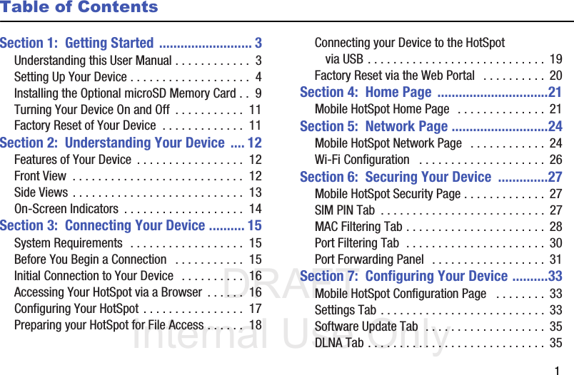 DRAFT Internal Use Only       1Table of ContentsSection 1:  Getting Started .......................... 3Understanding this User Manual . . . . . . . . . . . .  3Setting Up Your Device . . . . . . . . . . . . . . . . . . .  4Installing the Optional microSD Memory Card . .  9Turning Your Device On and Off  . . . . . . . . . . .  11Factory Reset of Your Device  . . . . . . . . . . . . .  11Section 2:  Understanding Your Device .... 12Features of Your Device  . . . . . . . . . . . . . . . . .  12Front View  . . . . . . . . . . . . . . . . . . . . . . . . . . .  12Side Views . . . . . . . . . . . . . . . . . . . . . . . . . . .  13On-Screen Indicators  . . . . . . . . . . . . . . . . . . .  14Section 3:  Connecting Your Device .......... 15System Requirements  . . . . . . . . . . . . . . . . . .  15Before You Begin a Connection   . . . . . . . . . . .  15Initial Connection to Your Device   . . . . . . . . . .  16Accessing Your HotSpot via a Browser . . . . . .  16Configuring Your HotSpot . . . . . . . . . . . . . . . .  17Preparing your HotSpot for File Access . . . . . .  18Connecting your Device to the HotSpot via USB . . . . . . . . . . . . . . . . . . . . . . . . . . . .  19Factory Reset via the Web Portal   . . . . . . . . . .  20Section 4:  Home Page ...............................21Mobile HotSpot Home Page  . . . . . . . . . . . . . .  21Section 5:  Network Page ...........................24Mobile HotSpot Network Page   . . . . . . . . . . . .  24Wi-Fi Configuration   . . . . . . . . . . . . . . . . . . . . 26Section 6:  Securing Your Device  ..............27Mobile HotSpot Security Page . . . . . . . . . . . . .  27SIM PIN Tab  . . . . . . . . . . . . . . . . . . . . . . . . . .  27MAC Filtering Tab . . . . . . . . . . . . . . . . . . . . . .  28Port Filtering Tab  . . . . . . . . . . . . . . . . . . . . . .  30Port Forwarding Panel  . . . . . . . . . . . . . . . . . .  31Section 7:  Configuring Your Device ..........33Mobile HotSpot Configuration Page   . . . . . . . .  33Settings Tab . . . . . . . . . . . . . . . . . . . . . . . . . .  33Software Update Tab  . . . . . . . . . . . . . . . . . . .  35DLNA Tab . . . . . . . . . . . . . . . . . . . . . . . . . . . . 35