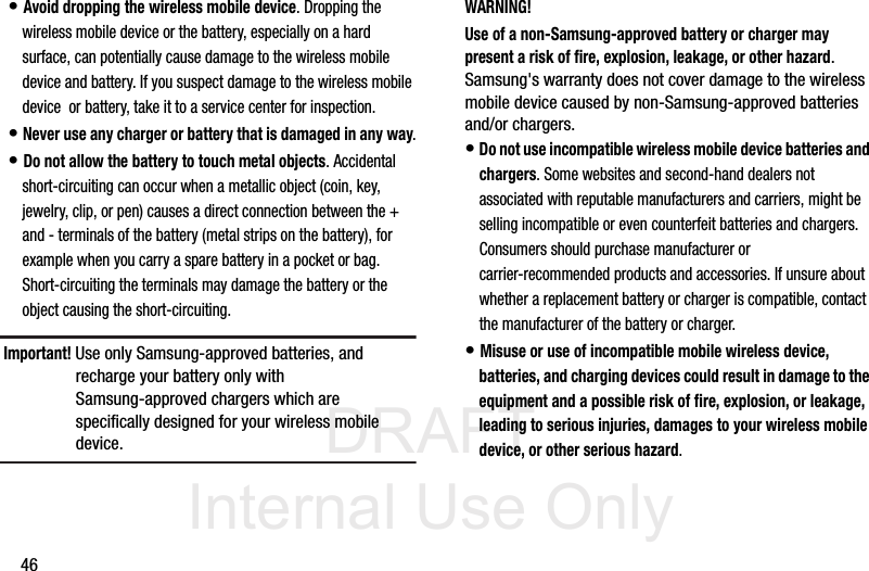 DRAFT Internal Use Only46• Avoid dropping the wireless mobile device. Dropping the wireless mobile device or the battery, especially on a hard surface, can potentially cause damage to the wireless mobile device and battery. If you suspect damage to the wireless mobile device  or battery, take it to a service center for inspection.• Never use any charger or battery that is damaged in any way.• Do not allow the battery to touch metal objects. Accidental short-circuiting can occur when a metallic object (coin, key, jewelry, clip, or pen) causes a direct connection between the + and - terminals of the battery (metal strips on the battery), for example when you carry a spare battery in a pocket or bag. Short-circuiting the terminals may damage the battery or the object causing the short-circuiting.Important! Use only Samsung-approved batteries, and recharge your battery only with Samsung-approved chargers which are specifically designed for your wireless mobile device.WARNING!Use of a non-Samsung-approved battery or charger may present a risk of fire, explosion, leakage, or other hazard. Samsung&apos;s warranty does not cover damage to the wireless mobile device caused by non-Samsung-approved batteries and/or chargers.• Do not use incompatible wireless mobile device batteries and chargers. Some websites and second-hand dealers not associated with reputable manufacturers and carriers, might be selling incompatible or even counterfeit batteries and chargers. Consumers should purchase manufacturer or carrier-recommended products and accessories. If unsure about whether a replacement battery or charger is compatible, contact the manufacturer of the battery or charger.• Misuse or use of incompatible mobile wireless device, batteries, and charging devices could result in damage to the equipment and a possible risk of fire, explosion, or leakage, leading to serious injuries, damages to your wireless mobile device, or other serious hazard.