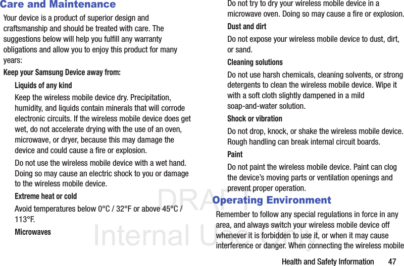 DRAFT Internal Use OnlyHealth and Safety Information       47Care and MaintenanceYour device is a product of superior design and craftsmanship and should be treated with care. The suggestions below will help you fulfill any warranty obligations and allow you to enjoy this product for many years:Keep your Samsung Device away from:Liquids of any kindKeep the wireless mobile device dry. Precipitation, humidity, and liquids contain minerals that will corrode electronic circuits. If the wireless mobile device does get wet, do not accelerate drying with the use of an oven, microwave, or dryer, because this may damage the device and could cause a fire or explosion. Do not use the wireless mobile device with a wet hand. Doing so may cause an electric shock to you or damage to the wireless mobile device.Extreme heat or coldAvoid temperatures below 0°C / 32°F or above 45°C / 113°F.MicrowavesDo not try to dry your wireless mobile device in a microwave oven. Doing so may cause a fire or explosion.Dust and dirtDo not expose your wireless mobile device to dust, dirt, or sand.Cleaning solutionsDo not use harsh chemicals, cleaning solvents, or strong detergents to clean the wireless mobile device. Wipe it with a soft cloth slightly dampened in a mild soap-and-water solution.Shock or vibrationDo not drop, knock, or shake the wireless mobile device. Rough handling can break internal circuit boards.PaintDo not paint the wireless mobile device. Paint can clog the device’s moving parts or ventilation openings and prevent proper operation.Operating EnvironmentRemember to follow any special regulations in force in any area, and always switch your wireless mobile device off whenever it is forbidden to use it, or when it may cause interference or danger. When connecting the wireless mobile 