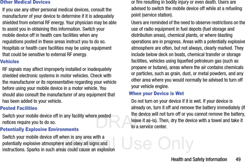DRAFT Internal Use OnlyHealth and Safety Information       49Other Medical DevicesIf you use any other personal medical devices, consult the manufacturer of your device to determine if it is adequately shielded from external RF energy. Your physician may be able to assist you in obtaining this information. Switch your mobile device off in health care facilities when any regulations posted in these areas instruct you to do so. Hospitals or health care facilities may be using equipment that could be sensitive to external RF energy.VehiclesRF signals may affect improperly installed or inadequately shielded electronic systems in motor vehicles. Check with the manufacturer or its representative regarding your vehicle before using your mobile device in a motor vehicle. You should also consult the manufacturer of any equipment that has been added to your vehicle.Posted FacilitiesSwitch your mobile device off in any facility where posted notices require you to do so.Potentially Explosive EnvironmentsSwitch your mobile device off when in any area with a potentially explosive atmosphere and obey all signs and instructions. Sparks in such areas could cause an explosion or fire resulting in bodily injury or even death. Users are advised to switch the mobile device off while at a refueling point (service station). Users are reminded of the need to observe restrictions on the use of radio equipment in fuel depots (fuel storage and distribution areas), chemical plants, or where blasting operations are in progress. Areas with a potentially explosive atmosphere are often, but not always, clearly marked. They include below deck on boats, chemical transfer or storage facilities, vehicles using liquefied petroleum gas (such as propane or butane), areas where the air contains chemicals or particles, such as grain, dust, or metal powders, and any other area where you would normally be advised to turn off your vehicle engine.When your Device is WetDo not turn on your device if it is wet. If your device is already on, turn it off and remove the battery immediately (if the device will not turn off or you cannot remove the battery, leave it as-is). Then, dry the device with a towel and take it to a service center.
