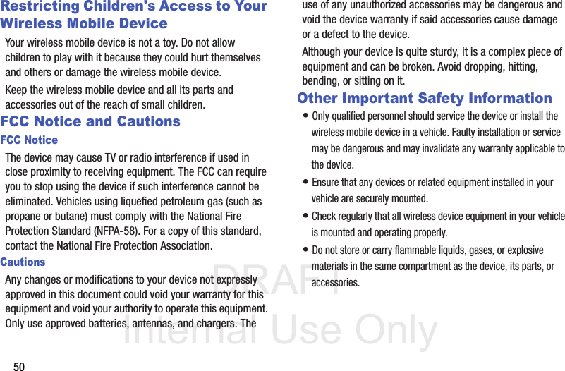 DRAFT Internal Use Only50Restricting Children&apos;s Access to Your Wireless Mobile DeviceYour wireless mobile device is not a toy. Do not allow children to play with it because they could hurt themselves and others or damage the wireless mobile device.Keep the wireless mobile device and all its parts and accessories out of the reach of small children.FCC Notice and CautionsFCC NoticeThe device may cause TV or radio interference if used in close proximity to receiving equipment. The FCC can require you to stop using the device if such interference cannot be eliminated. Vehicles using liquefied petroleum gas (such as propane or butane) must comply with the National Fire Protection Standard (NFPA-58). For a copy of this standard, contact the National Fire Protection Association.CautionsAny changes or modifications to your device not expressly approved in this document could void your warranty for this equipment and void your authority to operate this equipment. Only use approved batteries, antennas, and chargers. The use of any unauthorized accessories may be dangerous and void the device warranty if said accessories cause damage or a defect to the device. Although your device is quite sturdy, it is a complex piece of equipment and can be broken. Avoid dropping, hitting, bending, or sitting on it.Other Important Safety Information• Only qualified personnel should service the device or install the  wireless mobile device in a vehicle. Faulty installation or service may be dangerous and may invalidate any warranty applicable to the device.• Ensure that any devices or related equipment installed in your vehicle are securely mounted.• Check regularly that all wireless device equipment in your vehicle is mounted and operating properly.• Do not store or carry flammable liquids, gases, or explosive materials in the same compartment as the device, its parts, or accessories.