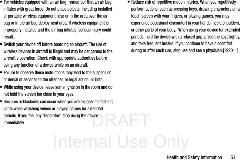 DRAFT Internal Use OnlyHealth and Safety Information       51• For vehicles equipped with an air bag, remember that an air bag inflates with great force. Do not place objects, including installed or portable wireless equipment near or in the area over the air bag or in the air bag deployment area. If wireless equipment is improperly installed and the air bag inflates, serious injury could result.• Switch your device off before boarding an aircraft. The use of wireless devices in aircraft is illegal and may be dangerous to the aircraft&apos;s operation. Check with appropriate authorities before using any function of a device while on an aircraft.• Failure to observe these instructions may lead to the suspension or denial of services to the offender, or legal action, or both.• While using your device, leave some lights on in the room and do not hold the screen too close to your eyes.• Seizures or blackouts can occur when you are exposed to flashing lights while watching videos or playing games for extended periods. If you feel any discomfort, stop using the device immediately.• Reduce risk of repetitive motion injuries. When you repetitively perform actions, such as pressing keys, drawing characters on a touch screen with your fingers, or playing games, you may experience occasional discomfort in your hands, neck, shoulders, or other parts of your body.  When using your device for extended periods, hold the device with a relaxed grip, press the keys lightly, and take frequent breaks. If you continue to have discomfort during or after such use, stop use and see a physician.[122011]