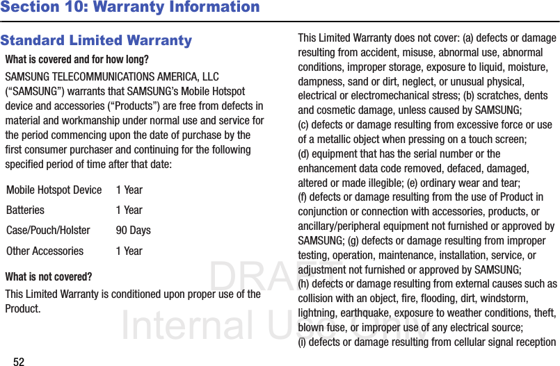 DRAFT Internal Use Only52Section 10: Warranty InformationStandard Limited WarrantyWhat is covered and for how long?SAMSUNG TELECOMMUNICATIONS AMERICA, LLC (“SAMSUNG”) warrants that SAMSUNG’s Mobile Hotspot device and accessories (“Products”) are free from defects in material and workmanship under normal use and service for the period commencing upon the date of purchase by the first consumer purchaser and continuing for the following specified period of time after that date:What is not covered?This Limited Warranty is conditioned upon proper use of the Product. This Limited Warranty does not cover: (a) defects or damage resulting from accident, misuse, abnormal use, abnormal conditions, improper storage, exposure to liquid, moisture, dampness, sand or dirt, neglect, or unusual physical, electrical or electromechanical stress; (b) scratches, dents and cosmetic damage, unless caused by SAMSUNG; (c) defects or damage resulting from excessive force or use of a metallic object when pressing on a touch screen; (d) equipment that has the serial number or the enhancement data code removed, defaced, damaged, altered or made illegible; (e) ordinary wear and tear; (f) defects or damage resulting from the use of Product in conjunction or connection with accessories, products, or ancillary/peripheral equipment not furnished or approved by SAMSUNG; (g) defects or damage resulting from improper testing, operation, maintenance, installation, service, or adjustment not furnished or approved by SAMSUNG; (h) defects or damage resulting from external causes such as collision with an object, fire, flooding, dirt, windstorm, lightning, earthquake, exposure to weather conditions, theft, blown fuse, or improper use of any electrical source; (i) defects or damage resulting from cellular signal reception Mobile Hotspot Device 1 YearBatteries 1 YearCase/Pouch/Holster 90 DaysOther Accessories 1 Year