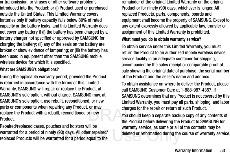 DRAFT Internal Use OnlyWarranty Information       53or transmission, or viruses or other software problems introduced into the Product; or (j) Product used or purchased outside the United States. This Limited Warranty covers batteries only if battery capacity falls below 80% of rated capacity or the battery leaks, and this Limited Warranty does not cover any battery if (i) the battery has been charged by a battery charger not specified or approved by SAMSUNG for charging the battery; (ii) any of the seals on the battery are broken or show evidence of tampering; or (iii) the battery has been used in equipment other than the SAMSUNG mobile wireless device for which it is specified.What are SAMSUNG’s obligations?During the applicable warranty period, provided the Product is returned in accordance with the terms of this Limited Warranty, SAMSUNG will repair or replace the Product, at SAMSUNG’s sole option, without charge. SAMSUNG may, at SAMSUNG’s sole option, use rebuilt, reconditioned, or new parts or components when repairing any Product, or may replace the Product with a rebuilt, reconditioned or new Product. Repaired/replaced cases, pouches and holsters will be warranted for a period of ninety (90) days. All other repaired/replaced Products will be warranted for a period equal to the remainder of the original Limited Warranty on the original Product or for ninety (90) days, whichever is longer. All replaced Products, parts, components, boards and equipment shall become the property of SAMSUNG. Except to any extent expressly allowed by applicable law, transfer or assignment of this Limited Warranty is prohibited.What must you do to obtain warranty service?To obtain service under this Limited Warranty, you must return the Product to an authorized mobile wireless device service facility in an adequate container for shipping, accompanied by the sales receipt or comparable proof of sale showing the original date of purchase, the serial number of the Product and the seller’s name and address. To obtain assistance on where to deliver the Product, please call SAMSUNG Customer Care at 1-888-987-4357. If SAMSUNG determines that any Product is not covered by this Limited Warranty, you must pay all parts, shipping, and labor charges for the repair or return of such Product.You should keep a separate backup copy of any contents of the Product before delivering the Product to SAMSUNG for warranty service, as some or all of the contents may be deleted or reformatted during the course of warranty service.