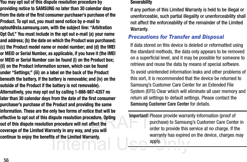 DRAFT Internal Use Only56You may opt out of this dispute resolution procedure by providing notice to SAMSUNG no later than 30 calendar days from the date of the first consumer purchaser’s purchase of the Product. To opt out, you must send notice by e-mail to optout@sta.samsung.com, with the subject line: “Arbitration Opt Out.” You must include in the opt out e-mail (a) your name and address; (b) the date on which the Product was purchased; (c) the Product model name or model number; and (d) the IMEI or MEID or Serial Number, as applicable, if you have it (the IMEI or MEID or Serial Number can be found (i) on the Product box; (ii) on the Product information screen, which can be found under “Settings;” (iii) on a label on the back of the Product beneath the battery, if the battery is removable; and (iv) on the outside of the Product if the battery is not removable). Alternatively, you may opt out by calling 1-888-987-4357 no later than 30 calendar days from the date of the first consumer purchaser’s purchase of the Product and providing the same information. These are the only two forms of notice that will be effective to opt out of this dispute resolution procedure. Opting out of this dispute resolution procedure will not affect the coverage of the Limited Warranty in any way, and you will continue to enjoy the benefits of the Limited Warranty.SeverabilityIf any portion of this Limited Warranty is held to be illegal or unenforceable, such partial illegality or unenforceability shall not affect the enforceability of the remainder of the Limited Warranty.Precautions for Transfer and DisposalIf data stored on this device is deleted or reformatted using the standard methods, the data only appears to be removed on a superficial level, and it may be possible for someone to retrieve and reuse the data by means of special software.To avoid unintended information leaks and other problems of this sort, it is recommended that the device be returned to Samsung’s Customer Care Center for an Extended File System (EFS) Clear which will eliminate all user memory and return all settings to default settings. Please contact the Samsung Customer Care Center for details.Important! Please provide warranty information (proof of purchase) to Samsung’s Customer Care Center in order to provide this service at no charge. If the warranty has expired on the device, charges may apply.