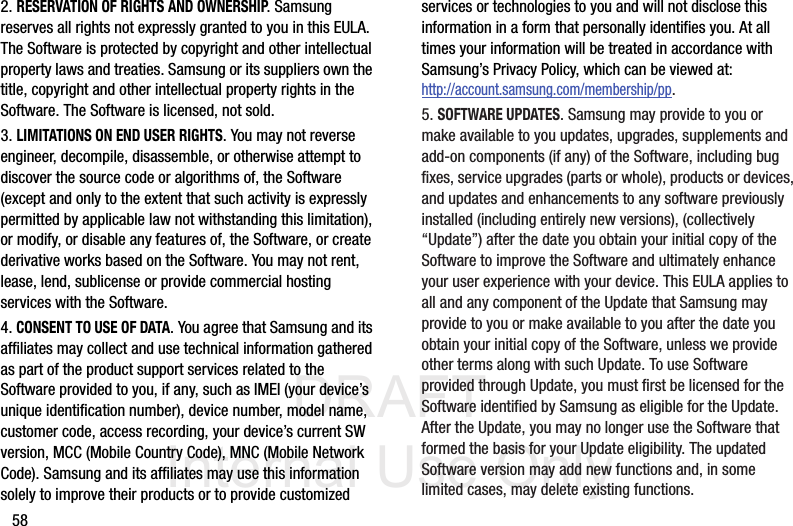 DRAFT Internal Use Only582. RESERVATION OF RIGHTS AND OWNERSHIP. Samsung reserves all rights not expressly granted to you in this EULA. The Software is protected by copyright and other intellectual property laws and treaties. Samsung or its suppliers own the title, copyright and other intellectual property rights in the Software. The Software is licensed, not sold.3. LIMITATIONS ON END USER RIGHTS. You may not reverse engineer, decompile, disassemble, or otherwise attempt to discover the source code or algorithms of, the Software (except and only to the extent that such activity is expressly permitted by applicable law not withstanding this limitation), or modify, or disable any features of, the Software, or create derivative works based on the Software. You may not rent, lease, lend, sublicense or provide commercial hosting services with the Software.4. CONSENT TO USE OF DATA. You agree that Samsung and its affiliates may collect and use technical information gathered as part of the product support services related to the Software provided to you, if any, such as IMEI (your device’s unique identification number), device number, model name, customer code, access recording, your device’s current SW version, MCC (Mobile Country Code), MNC (Mobile Network Code). Samsung and its affiliates may use this information solely to improve their products or to provide customized services or technologies to you and will not disclose this information in a form that personally identifies you. At all times your information will be treated in accordance with Samsung’s Privacy Policy, which can be viewed at: http://account.samsung.com/membership/pp.5. SOFTWARE UPDATES. Samsung may provide to you or make available to you updates, upgrades, supplements and add-on components (if any) of the Software, including bug fixes, service upgrades (parts or whole), products or devices, and updates and enhancements to any software previously installed (including entirely new versions), (collectively “Update”) after the date you obtain your initial copy of the Software to improve the Software and ultimately enhance your user experience with your device. This EULA applies to all and any component of the Update that Samsung may provide to you or make available to you after the date you obtain your initial copy of the Software, unless we provide other terms along with such Update. To use Software provided through Update, you must first be licensed for the Software identified by Samsung as eligible for the Update. After the Update, you may no longer use the Software that formed the basis for your Update eligibility. The updated Software version may add new functions and, in some limited cases, may delete existing functions.