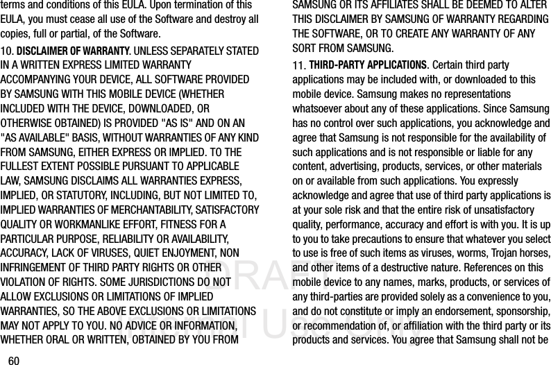 DRAFT Internal Use Only60terms and conditions of this EULA. Upon termination of this EULA, you must cease all use of the Software and destroy all copies, full or partial, of the Software.10. DISCLAIMER OF WARRANTY. UNLESS SEPARATELY STATED IN A WRITTEN EXPRESS LIMITED WARRANTY ACCOMPANYING YOUR DEVICE, ALL SOFTWARE PROVIDED BY SAMSUNG WITH THIS MOBILE DEVICE (WHETHER INCLUDED WITH THE DEVICE, DOWNLOADED, OR OTHERWISE OBTAINED) IS PROVIDED &quot;AS IS&quot; AND ON AN &quot;AS AVAILABLE&quot; BASIS, WITHOUT WARRANTIES OF ANY KIND FROM SAMSUNG, EITHER EXPRESS OR IMPLIED. TO THE FULLEST EXTENT POSSIBLE PURSUANT TO APPLICABLE LAW, SAMSUNG DISCLAIMS ALL WARRANTIES EXPRESS, IMPLIED, OR STATUTORY, INCLUDING, BUT NOT LIMITED TO, IMPLIED WARRANTIES OF MERCHANTABILITY, SATISFACTORY QUALITY OR WORKMANLIKE EFFORT, FITNESS FOR A PARTICULAR PURPOSE, RELIABILITY OR AVAILABILITY, ACCURACY, LACK OF VIRUSES, QUIET ENJOYMENT, NON INFRINGEMENT OF THIRD PARTY RIGHTS OR OTHER VIOLATION OF RIGHTS. SOME JURISDICTIONS DO NOT ALLOW EXCLUSIONS OR LIMITATIONS OF IMPLIED WARRANTIES, SO THE ABOVE EXCLUSIONS OR LIMITATIONS MAY NOT APPLY TO YOU. NO ADVICE OR INFORMATION, WHETHER ORAL OR WRITTEN, OBTAINED BY YOU FROM SAMSUNG OR ITS AFFILIATES SHALL BE DEEMED TO ALTER THIS DISCLAIMER BY SAMSUNG OF WARRANTY REGARDING THE SOFTWARE, OR TO CREATE ANY WARRANTY OF ANY SORT FROM SAMSUNG. 11. THIRD-PARTY APPLICATIONS. Certain third party applications may be included with, or downloaded to this mobile device. Samsung makes no representations whatsoever about any of these applications. Since Samsung has no control over such applications, you acknowledge and agree that Samsung is not responsible for the availability of such applications and is not responsible or liable for any content, advertising, products, services, or other materials on or available from such applications. You expressly acknowledge and agree that use of third party applications is at your sole risk and that the entire risk of unsatisfactory quality, performance, accuracy and effort is with you. It is up to you to take precautions to ensure that whatever you select to use is free of such items as viruses, worms, Trojan horses, and other items of a destructive nature. References on this mobile device to any names, marks, products, or services of any third-parties are provided solely as a convenience to you, and do not constitute or imply an endorsement, sponsorship, or recommendation of, or affiliation with the third party or its products and services. You agree that Samsung shall not be 