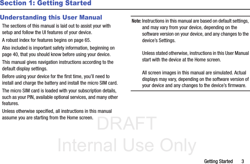 DRAFT Internal Use OnlyGetting Started       3Section 1: Getting StartedUnderstanding this User ManualThe sections of this manual is laid out to assist your with setup and follow the UI features of your device. A robust index for features begins on page 65. Also included is important safety information, beginning on page 40, that you should know before using your device. This manual gives navigation instructions according to the default display settings. Before using your device for the first time, you’ll need to install and charge the battery and install the micro SIM card. The micro SIM card is loaded with your subscription details, such as your PIN, available optional services, and many other features. Unless otherwise specified, all instructions in this manual assume you are starting from the Home screen. Note: Instructions in this manual are based on default settings, and may vary from your device, depending on the software version on your device, and any changes to the device’s Settings.Unless stated otherwise, instructions in this User Manual start with the device at the Home screen.All screen images in this manual are simulated. Actual displays may vary, depending on the software version of your device and any changes to the device’s firmware.