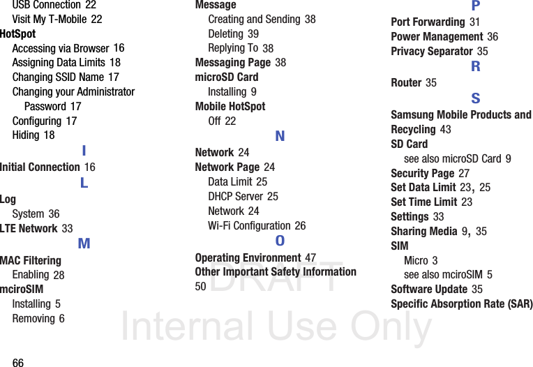 DRAFT Internal Use Only66USB Connection 22Visit My T-Mobile 22HotSpotAccessing via Browser 16Assigning Data Limits 18Changing SSID Name 17Changing your Administrator Password 17Configuring 17Hiding 18IInitial Connection 16LLogSystem 36LTE Network 33MMAC FilteringEnabling 28mciroSIMInstalling 5Removing 6MessageCreating and Sending 38Deleting 39Replying To 38Messaging Page 38microSD CardInstalling 9Mobile HotSpotOff 22NNetwork 24Network Page 24Data Limit 25DHCP Server 25Network 24Wi-Fi Configuration 26OOperating Environment 47Other Important Safety Information 50PPort Forwarding 31Power Management 36Privacy Separator 35RRouter 35SSamsung Mobile Products and Recycling 43SD Cardsee also microSD Card 9Security Page 27Set Data Limit 23, 25Set Time Limit 23Settings 33Sharing Media 9, 35SIMMicro 3see also mciroSIM 5Software Update 35Specific Absorption Rate (SAR) 