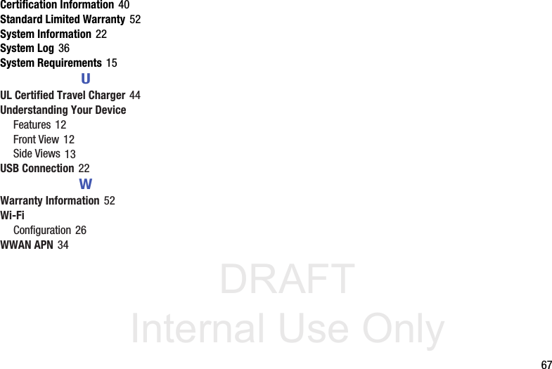 DRAFT Internal Use Only       67Certification Information 40Standard Limited Warranty 52System Information 22System Log 36System Requirements 15UUL Certified Travel Charger 44Understanding Your DeviceFeatures 12Front View 12Side Views 13USB Connection 22WWarranty Information 52Wi-FiConfiguration 26WWAN APN 34