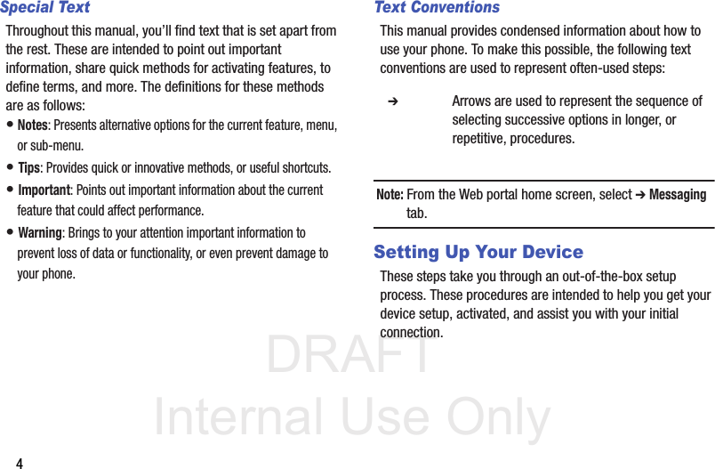 DRAFT Internal Use Only4Special TextThroughout this manual, you’ll find text that is set apart from the rest. These are intended to point out important information, share quick methods for activating features, to define terms, and more. The definitions for these methods are as follows:• Notes: Presents alternative options for the current feature, menu, or sub-menu.• Tips: Provides quick or innovative methods, or useful shortcuts.• Important: Points out important information about the current feature that could affect performance.• Warning: Brings to your attention important information to prevent loss of data or functionality, or even prevent damage to your phone.Text ConventionsThis manual provides condensed information about how to use your phone. To make this possible, the following text conventions are used to represent often-used steps:Note: From the Web portal home screen, select ➔ Messaging tab.Setting Up Your DeviceThese steps take you through an out-of-the-box setup process. These procedures are intended to help you get your device setup, activated, and assist you with your initial connection.  ➔ Arrows are used to represent the sequence of selecting successive options in longer, or repetitive, procedures.