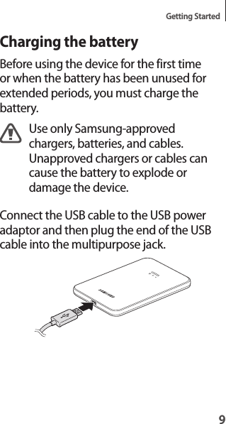 9Getting Started9Charging the batteryBefore using the device for the first time or when the battery has been unused for extended periods, you must charge the battery.Use only Samsung-approved chargers, batteries, and cables. Unapproved chargers or cables can cause the battery to explode or damage the device.Connect the USB cable to the USB power adaptor and then plug the end of the USB cable into the multipurpose jack.