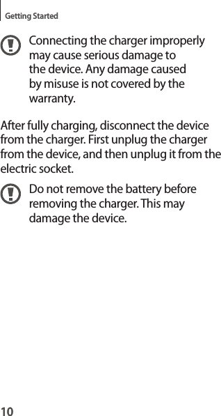10Getting Started10Connecting the charger improperly may cause serious damage to the device. Any damage caused by misuse is not covered by the warranty.After fully charging, disconnect the device from the charger. First unplug the charger from the device, and then unplug it from the electric socket.Do not remove the battery before removing the charger. This may damage the device.