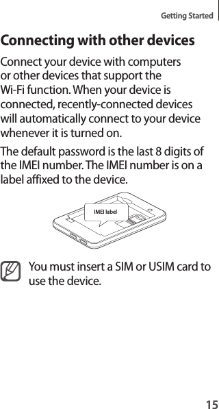 15Getting Started15Connecting with other devicesConnect your device with computers or other devices that support the Wi-Fi function. When your device is connected, recently-connected devices will automatically connect to your device whenever it is turned on.The default password is the last 8 digits of the IMEI number. The IMEI number is on a label affixed to the device.IMEI labelYou must insert a SIM or USIM card to use the device.